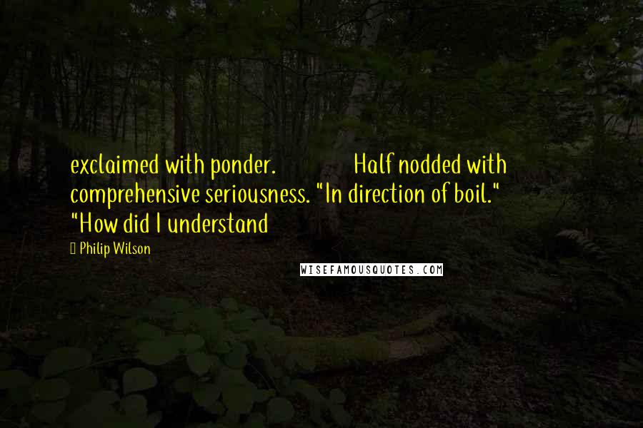 Philip Wilson Quotes: exclaimed with ponder. Half nodded with comprehensive seriousness. "In direction of boil." "How did I understand