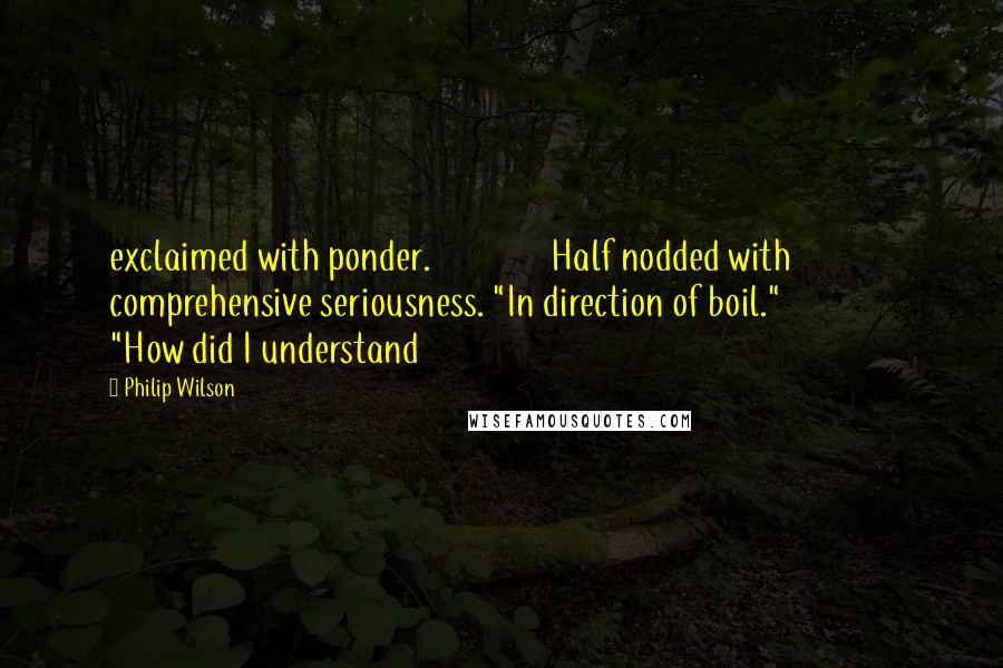 Philip Wilson Quotes: exclaimed with ponder.               Half nodded with comprehensive seriousness. "In direction of boil."               "How did I understand