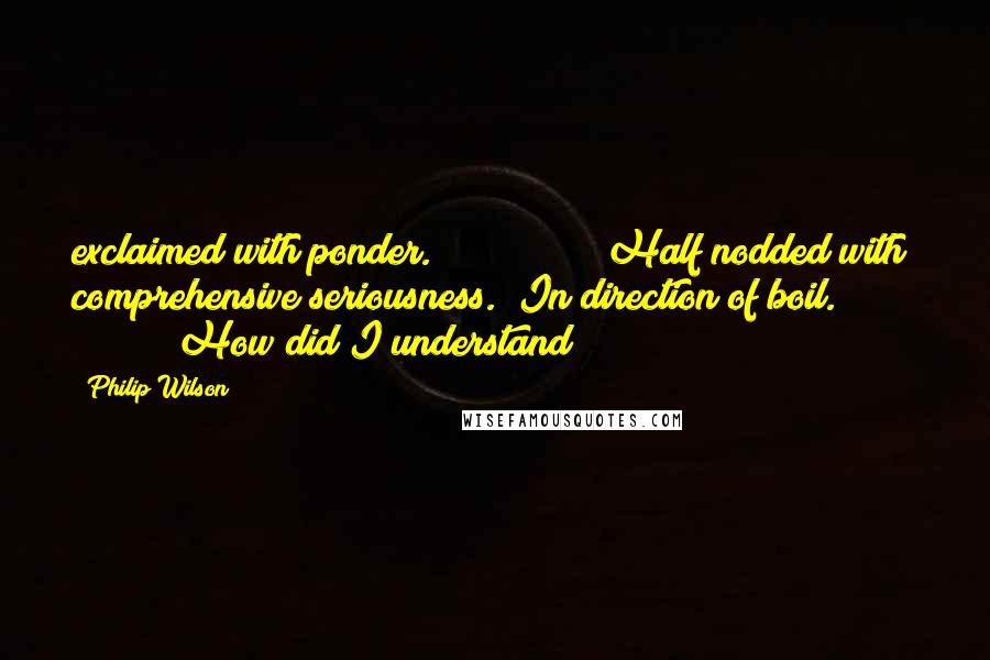 Philip Wilson Quotes: exclaimed with ponder.               Half nodded with comprehensive seriousness. "In direction of boil."               "How did I understand