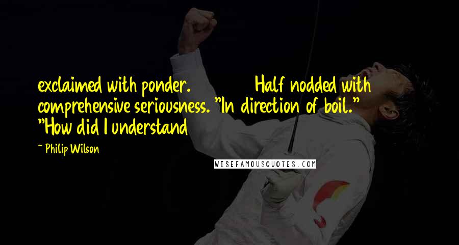 Philip Wilson Quotes: exclaimed with ponder.               Half nodded with comprehensive seriousness. "In direction of boil."               "How did I understand