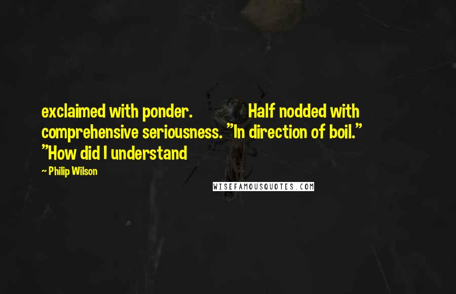 Philip Wilson Quotes: exclaimed with ponder.               Half nodded with comprehensive seriousness. "In direction of boil."               "How did I understand