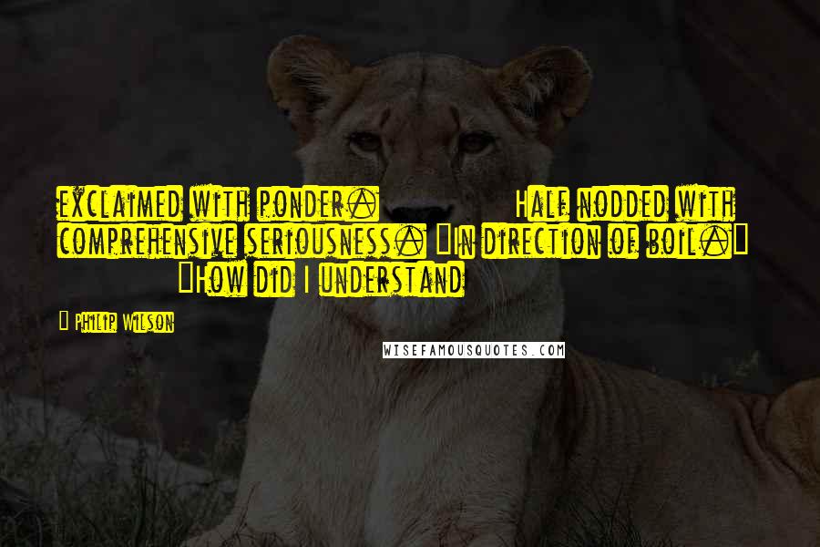 Philip Wilson Quotes: exclaimed with ponder.               Half nodded with comprehensive seriousness. "In direction of boil."               "How did I understand