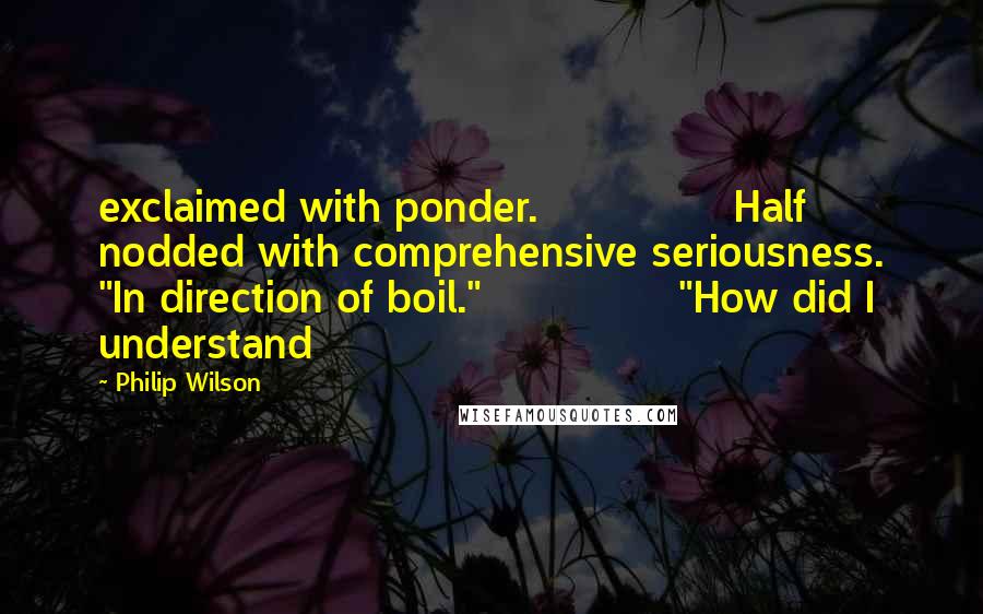 Philip Wilson Quotes: exclaimed with ponder.               Half nodded with comprehensive seriousness. "In direction of boil."               "How did I understand