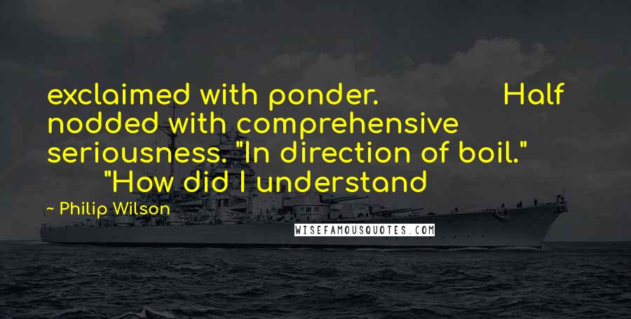 Philip Wilson Quotes: exclaimed with ponder.               Half nodded with comprehensive seriousness. "In direction of boil."               "How did I understand