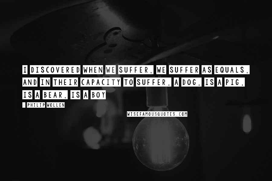 Philip Wollen Quotes: I discovered when we suffer, we suffer as equals, and in their capacity to suffer, a dog, is a pig, is a bear, is a boy