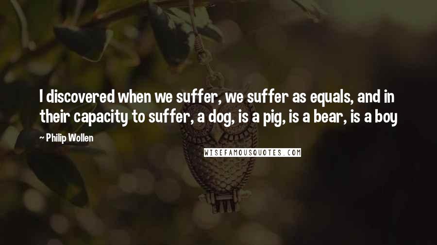 Philip Wollen Quotes: I discovered when we suffer, we suffer as equals, and in their capacity to suffer, a dog, is a pig, is a bear, is a boy