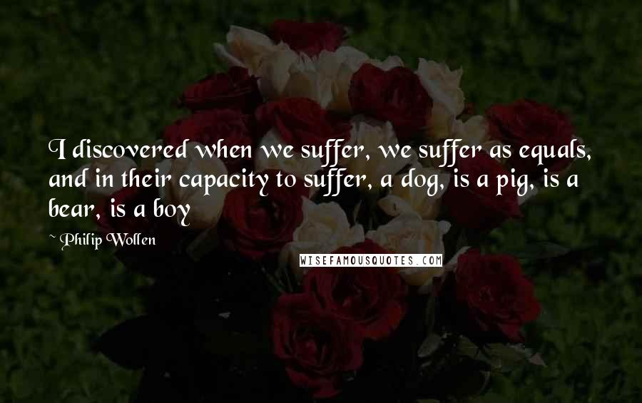 Philip Wollen Quotes: I discovered when we suffer, we suffer as equals, and in their capacity to suffer, a dog, is a pig, is a bear, is a boy