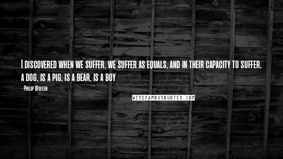 Philip Wollen Quotes: I discovered when we suffer, we suffer as equals, and in their capacity to suffer, a dog, is a pig, is a bear, is a boy