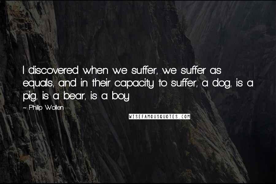 Philip Wollen Quotes: I discovered when we suffer, we suffer as equals, and in their capacity to suffer, a dog, is a pig, is a bear, is a boy