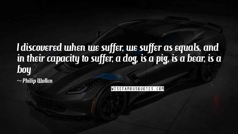 Philip Wollen Quotes: I discovered when we suffer, we suffer as equals, and in their capacity to suffer, a dog, is a pig, is a bear, is a boy
