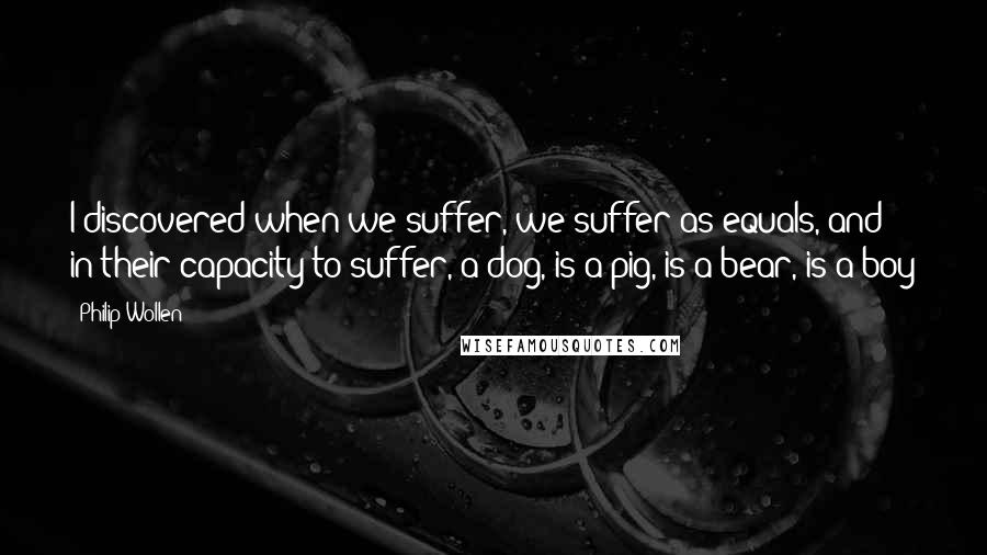 Philip Wollen Quotes: I discovered when we suffer, we suffer as equals, and in their capacity to suffer, a dog, is a pig, is a bear, is a boy