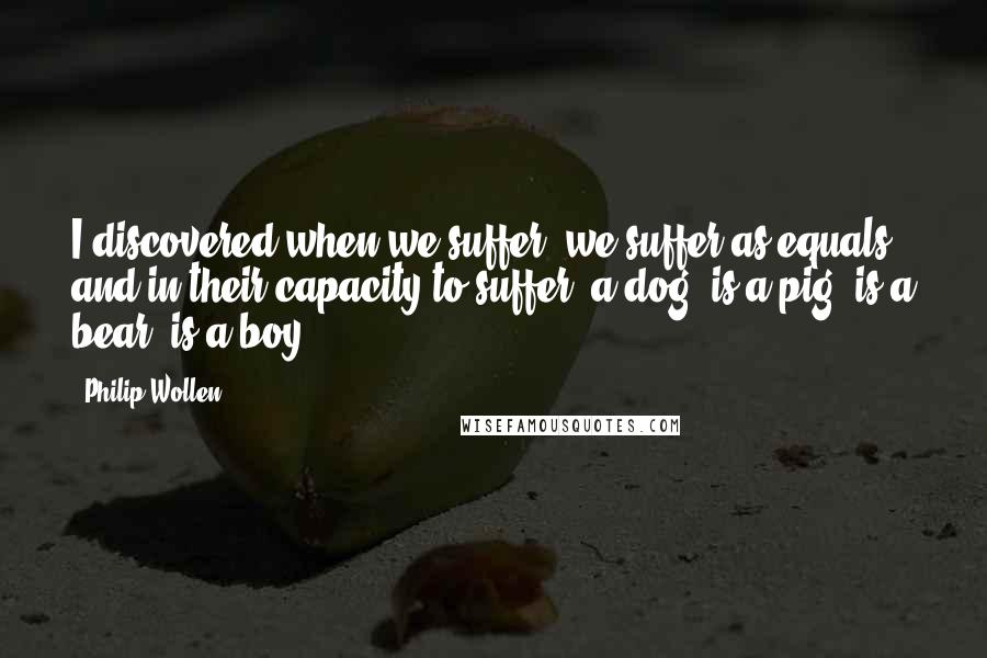 Philip Wollen Quotes: I discovered when we suffer, we suffer as equals, and in their capacity to suffer, a dog, is a pig, is a bear, is a boy