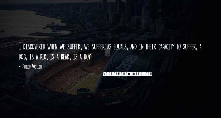 Philip Wollen Quotes: I discovered when we suffer, we suffer as equals, and in their capacity to suffer, a dog, is a pig, is a bear, is a boy
