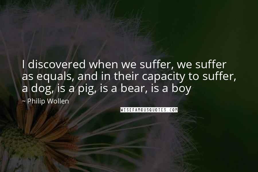 Philip Wollen Quotes: I discovered when we suffer, we suffer as equals, and in their capacity to suffer, a dog, is a pig, is a bear, is a boy