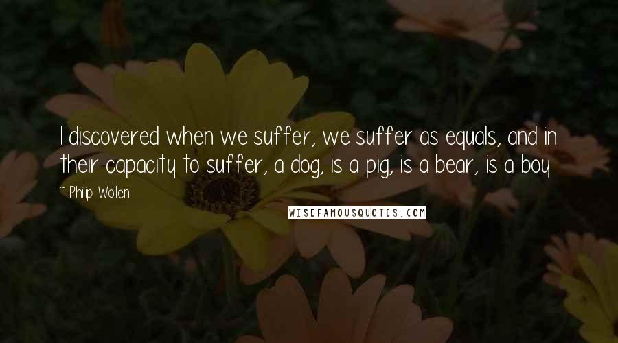 Philip Wollen Quotes: I discovered when we suffer, we suffer as equals, and in their capacity to suffer, a dog, is a pig, is a bear, is a boy