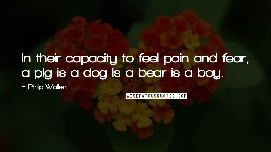 Philip Wollen Quotes: In their capacity to feel pain and fear, a pig is a dog is a bear is a boy.