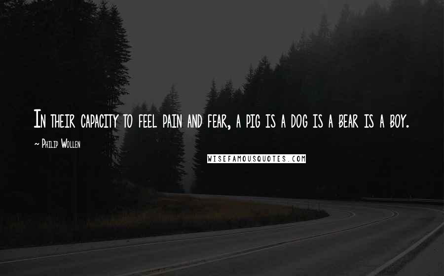 Philip Wollen Quotes: In their capacity to feel pain and fear, a pig is a dog is a bear is a boy.