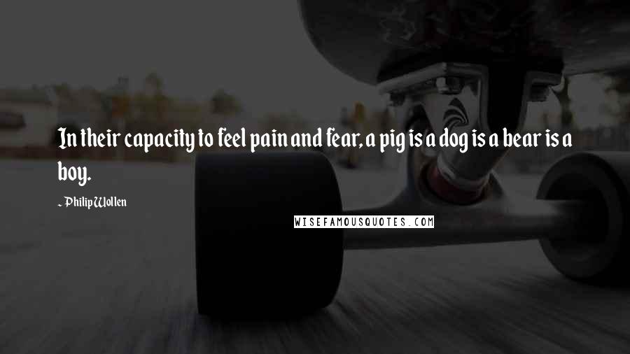 Philip Wollen Quotes: In their capacity to feel pain and fear, a pig is a dog is a bear is a boy.