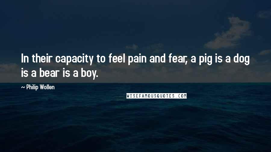 Philip Wollen Quotes: In their capacity to feel pain and fear, a pig is a dog is a bear is a boy.