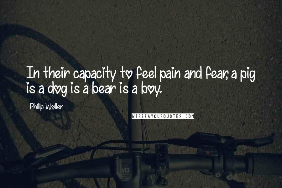 Philip Wollen Quotes: In their capacity to feel pain and fear, a pig is a dog is a bear is a boy.