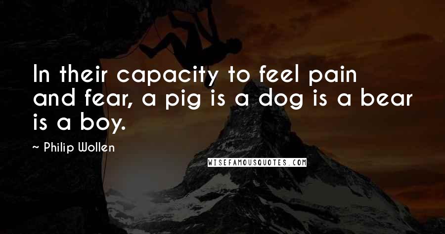 Philip Wollen Quotes: In their capacity to feel pain and fear, a pig is a dog is a bear is a boy.