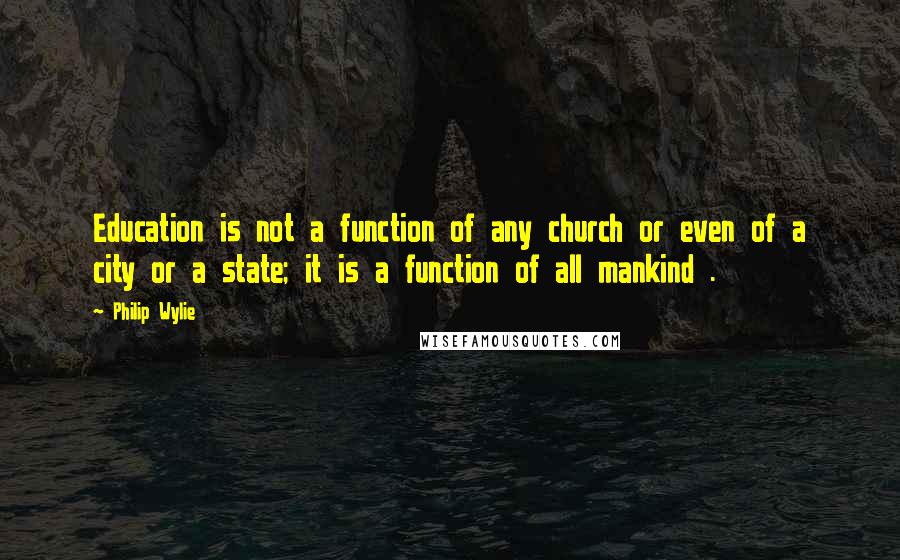 Philip Wylie Quotes: Education is not a function of any church or even of a city or a state; it is a function of all mankind .