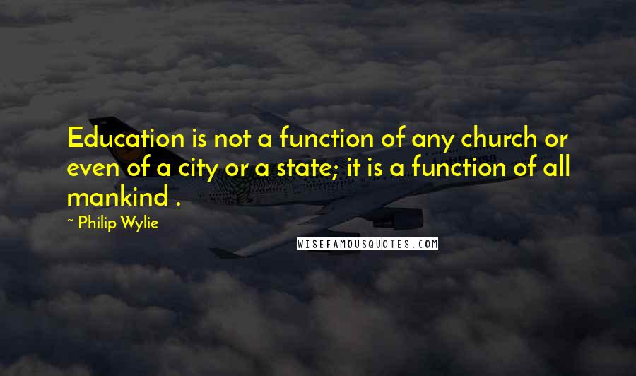 Philip Wylie Quotes: Education is not a function of any church or even of a city or a state; it is a function of all mankind .