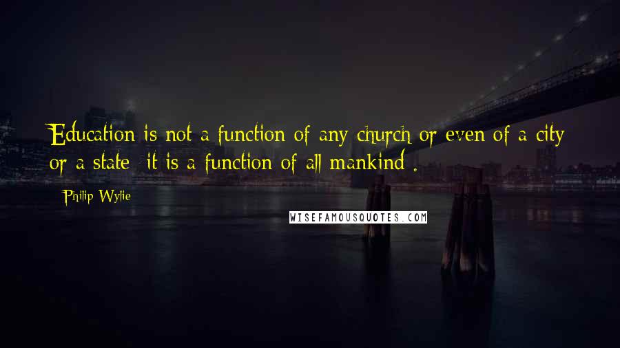 Philip Wylie Quotes: Education is not a function of any church or even of a city or a state; it is a function of all mankind .