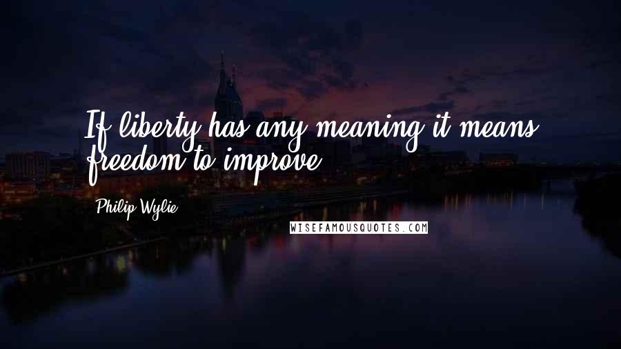 Philip Wylie Quotes: If liberty has any meaning it means freedom to improve.