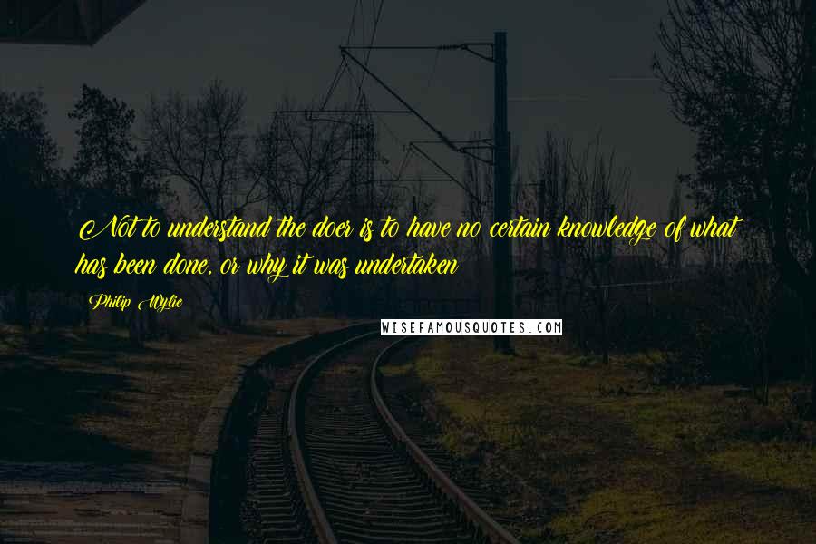 Philip Wylie Quotes: Not to understand the doer is to have no certain knowledge of what has been done, or why it was undertaken