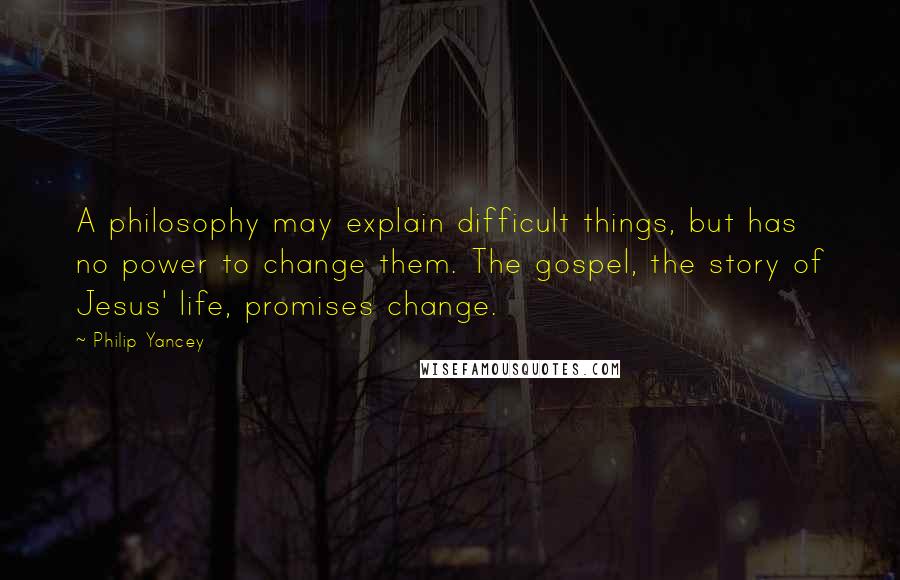 Philip Yancey Quotes: A philosophy may explain difficult things, but has no power to change them. The gospel, the story of Jesus' life, promises change.