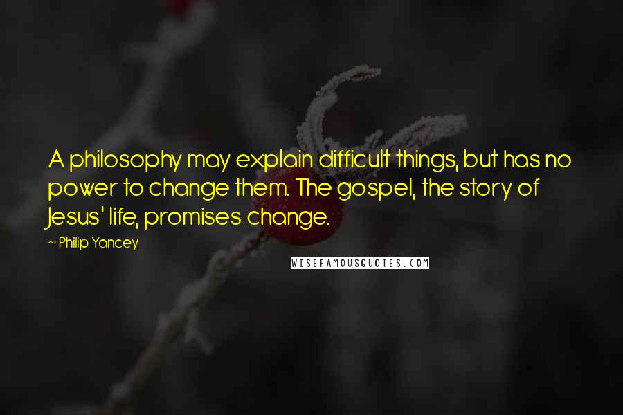 Philip Yancey Quotes: A philosophy may explain difficult things, but has no power to change them. The gospel, the story of Jesus' life, promises change.