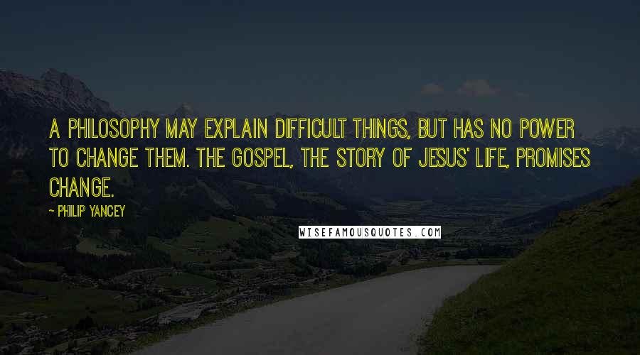 Philip Yancey Quotes: A philosophy may explain difficult things, but has no power to change them. The gospel, the story of Jesus' life, promises change.