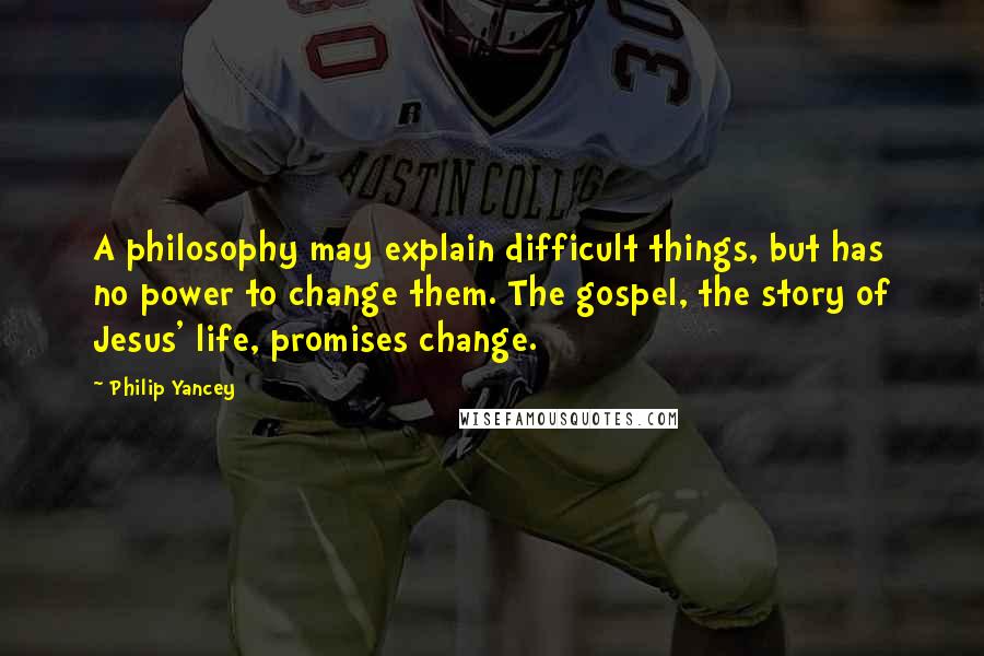 Philip Yancey Quotes: A philosophy may explain difficult things, but has no power to change them. The gospel, the story of Jesus' life, promises change.