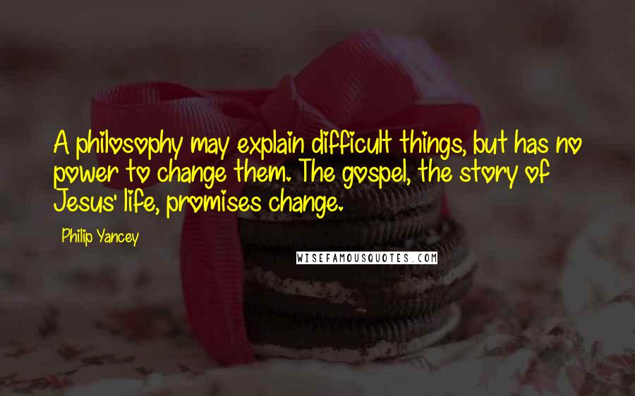 Philip Yancey Quotes: A philosophy may explain difficult things, but has no power to change them. The gospel, the story of Jesus' life, promises change.