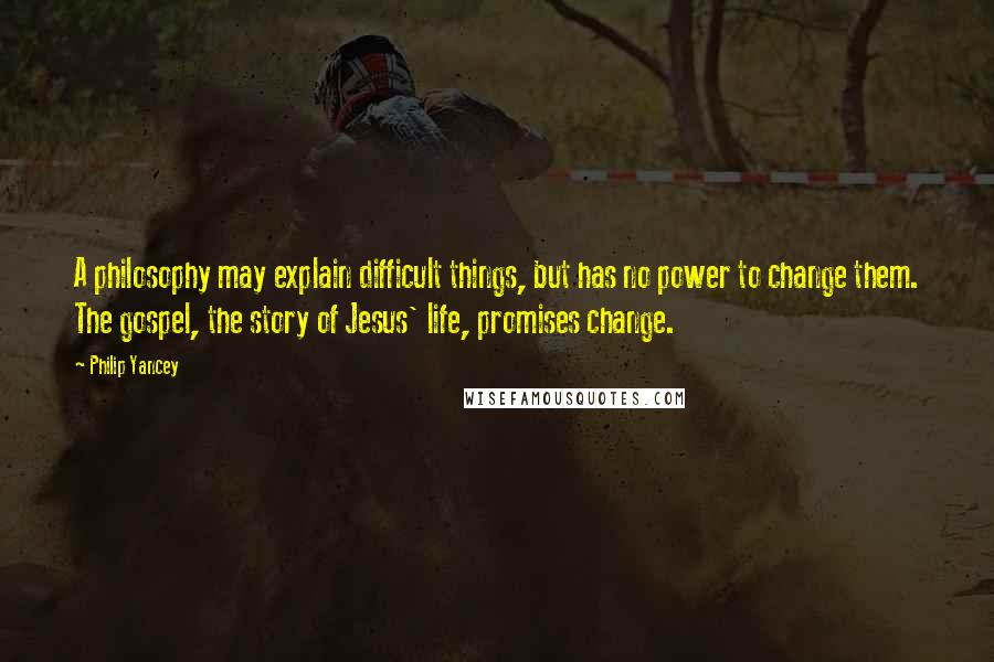 Philip Yancey Quotes: A philosophy may explain difficult things, but has no power to change them. The gospel, the story of Jesus' life, promises change.