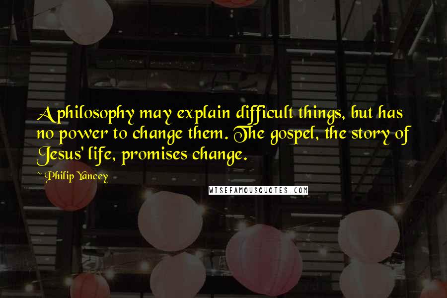 Philip Yancey Quotes: A philosophy may explain difficult things, but has no power to change them. The gospel, the story of Jesus' life, promises change.