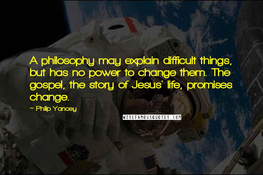 Philip Yancey Quotes: A philosophy may explain difficult things, but has no power to change them. The gospel, the story of Jesus' life, promises change.