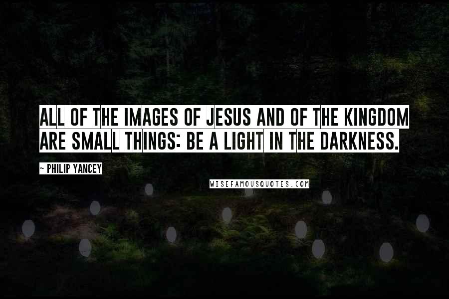 Philip Yancey Quotes: All of the images of Jesus and of the kingdom are small things: be a light in the darkness.