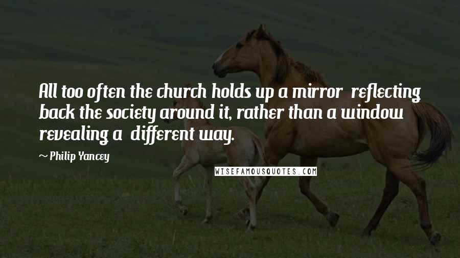 Philip Yancey Quotes: All too often the church holds up a mirror reflecting back the society around it, rather than a window revealing a different way.