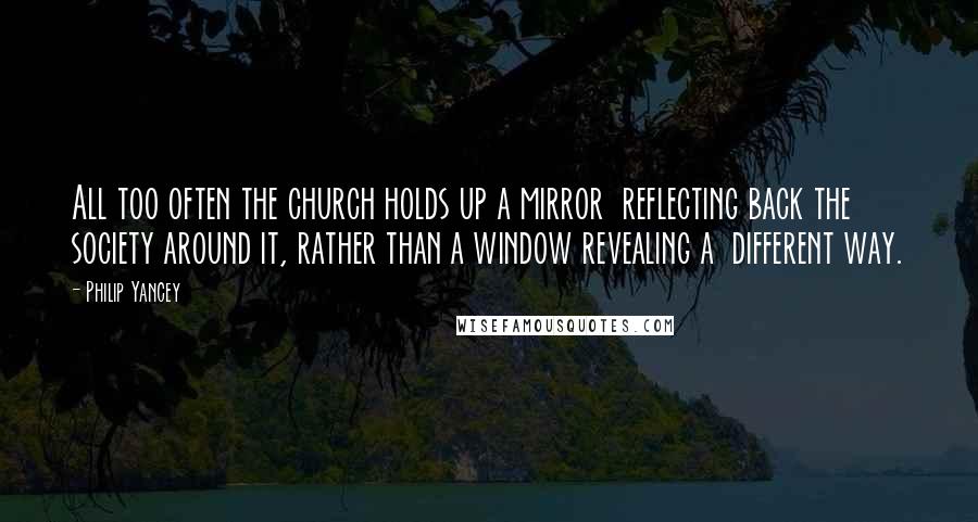 Philip Yancey Quotes: All too often the church holds up a mirror reflecting back the society around it, rather than a window revealing a different way.