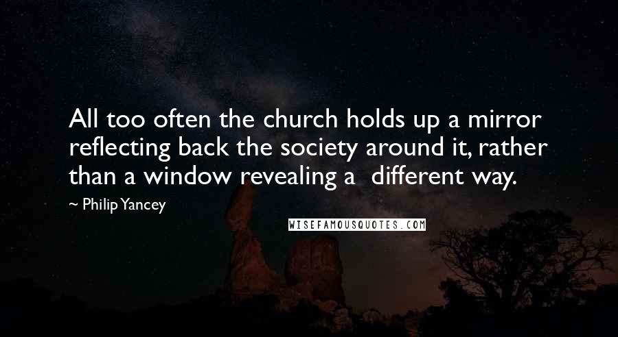 Philip Yancey Quotes: All too often the church holds up a mirror reflecting back the society around it, rather than a window revealing a different way.