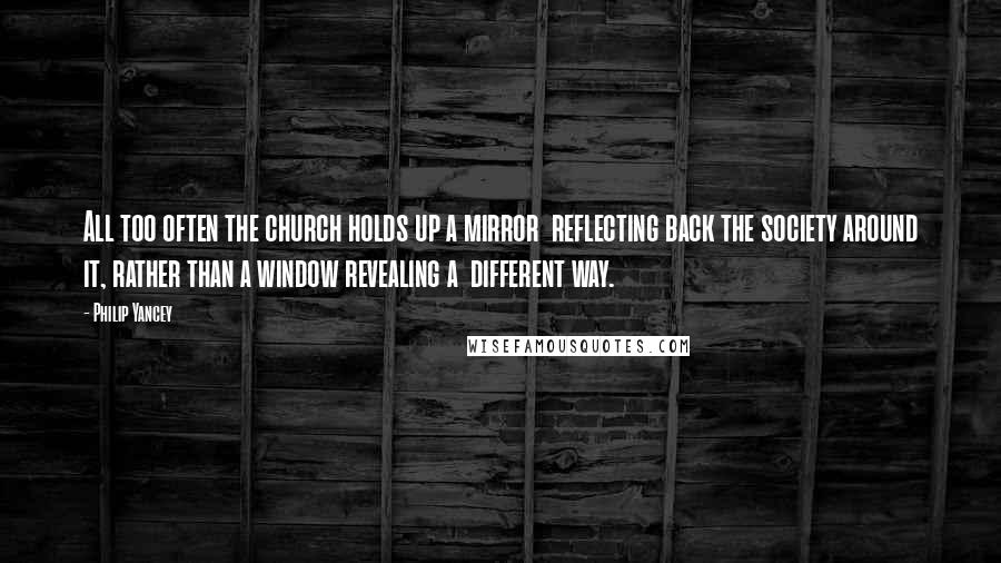 Philip Yancey Quotes: All too often the church holds up a mirror reflecting back the society around it, rather than a window revealing a different way.