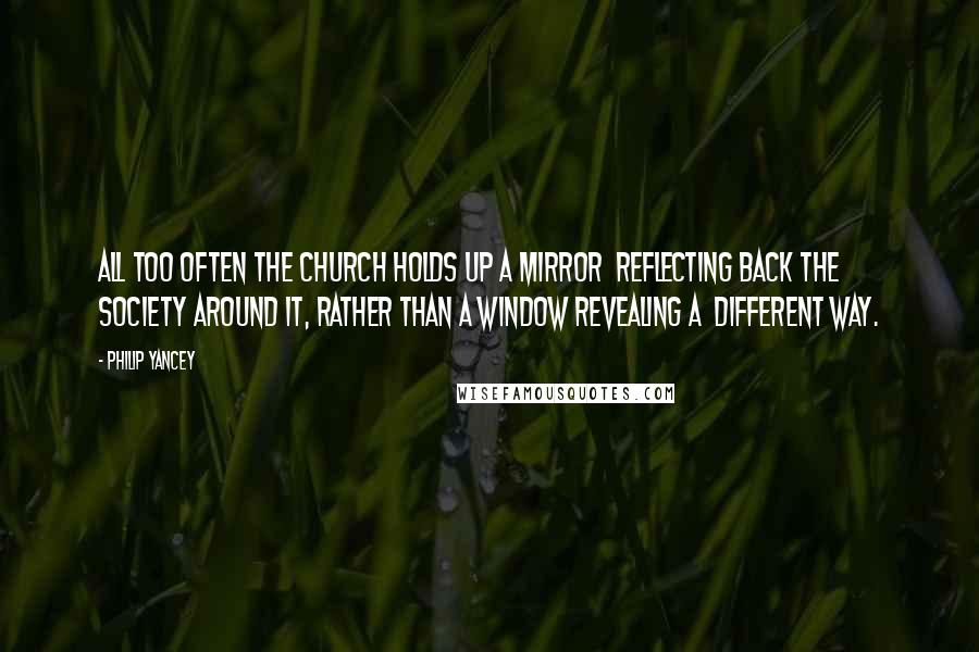 Philip Yancey Quotes: All too often the church holds up a mirror reflecting back the society around it, rather than a window revealing a different way.