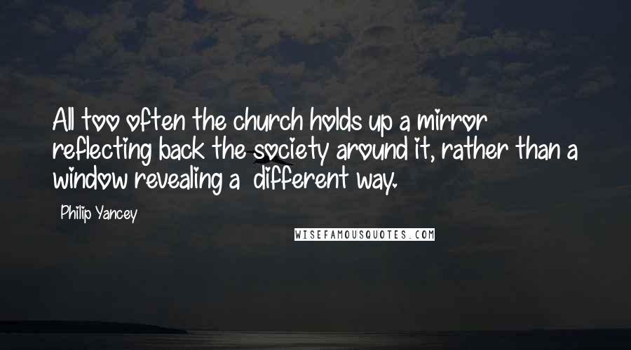 Philip Yancey Quotes: All too often the church holds up a mirror reflecting back the society around it, rather than a window revealing a different way.