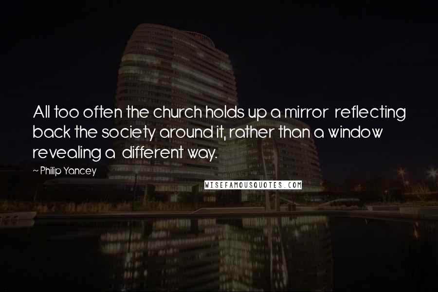 Philip Yancey Quotes: All too often the church holds up a mirror reflecting back the society around it, rather than a window revealing a different way.