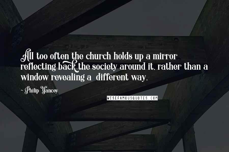 Philip Yancey Quotes: All too often the church holds up a mirror reflecting back the society around it, rather than a window revealing a different way.