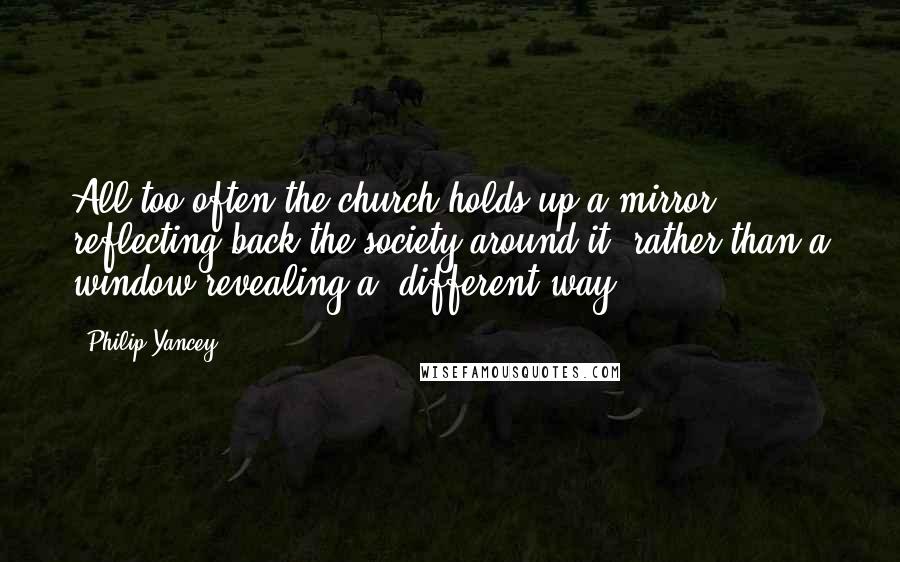 Philip Yancey Quotes: All too often the church holds up a mirror reflecting back the society around it, rather than a window revealing a different way.