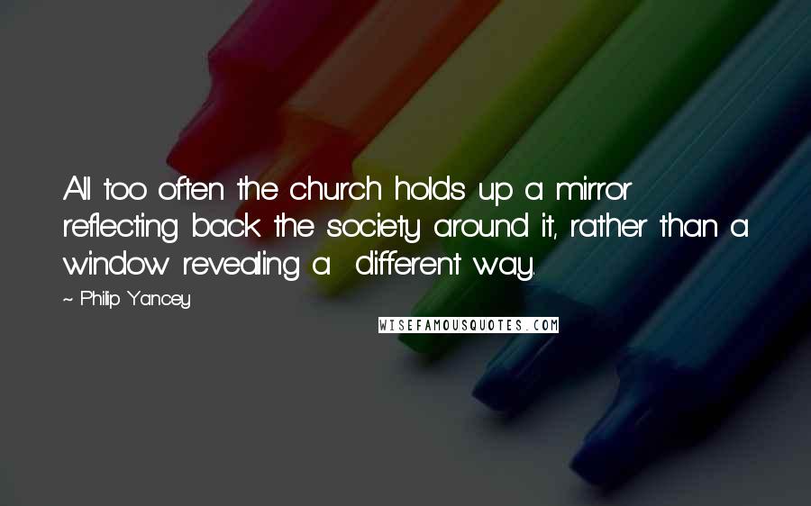 Philip Yancey Quotes: All too often the church holds up a mirror reflecting back the society around it, rather than a window revealing a different way.