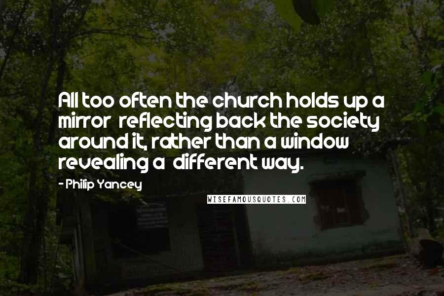 Philip Yancey Quotes: All too often the church holds up a mirror reflecting back the society around it, rather than a window revealing a different way.